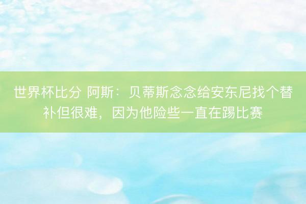 世界杯比分 阿斯：贝蒂斯念念给安东尼找个替补但很难，因为他险些一直在踢比赛