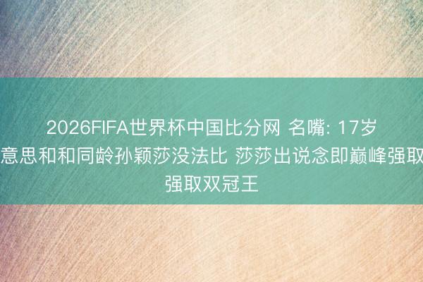 2026FIFA世界杯中国比分网 名嘴: 17岁张本好意思和和同龄孙颖莎没法比 莎莎出说念即巅峰强取双冠王