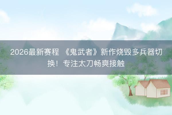 2026最新赛程 《鬼武者》新作烧毁多兵器切换！专注太刀畅爽接触