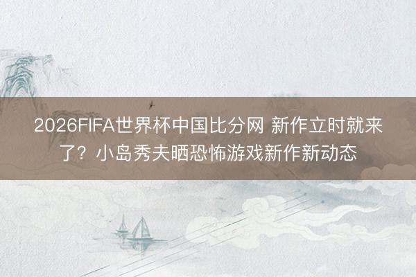2026FIFA世界杯中国比分网 新作立时就来了？小岛秀夫晒恐怖游戏新作新动态