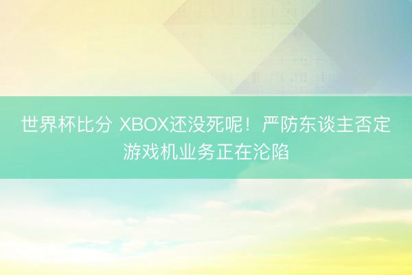 世界杯比分 XBOX还没死呢！严防东谈主否定游戏机业务正在沦陷
