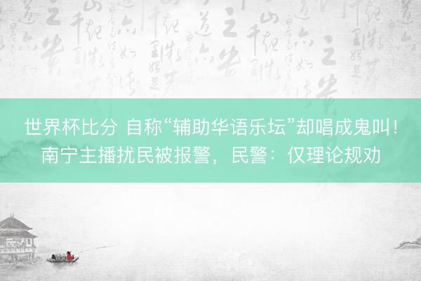 世界杯比分 自称“辅助华语乐坛”却唱成鬼叫！南宁主播扰民被报警，民警：仅理论规劝