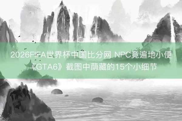 2026FIFA世界杯中国比分网 NPC竟遍地小便 《GTA6》截图中荫藏的15个小细节