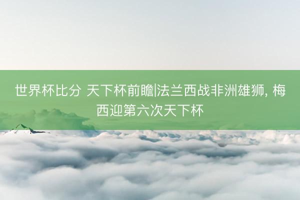 世界杯比分 天下杯前瞻|法兰西战非洲雄狮， 梅西迎第六次天下杯
