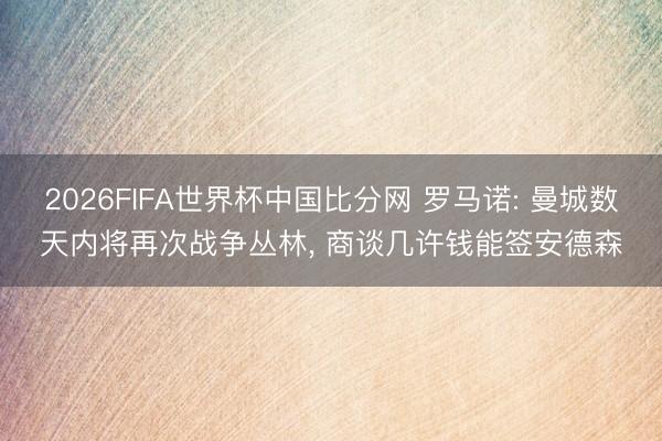 2026FIFA世界杯中国比分网 罗马诺: 曼城数天内将再次战争丛林， 商谈几许钱能签安德森