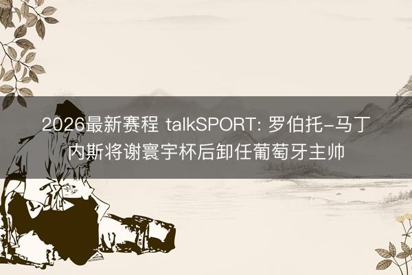 2026最新赛程 talkSPORT: 罗伯托-马丁内斯将谢寰宇杯后卸任葡萄牙主帅