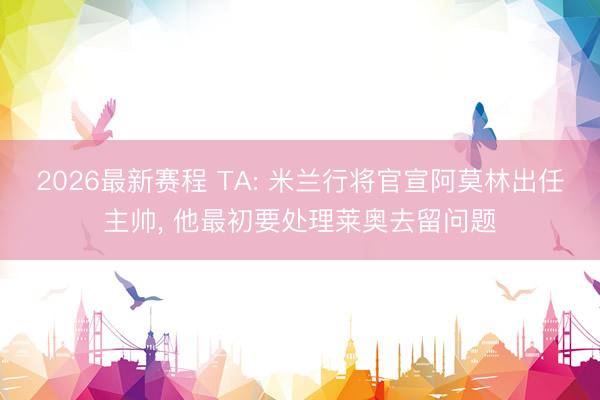 2026最新赛程 TA: 米兰行将官宣阿莫林出任主帅， 他最初要处理莱奥去留问题