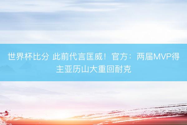 世界杯比分 此前代言匡威！官方：两届MVP得主亚历山大重回耐克