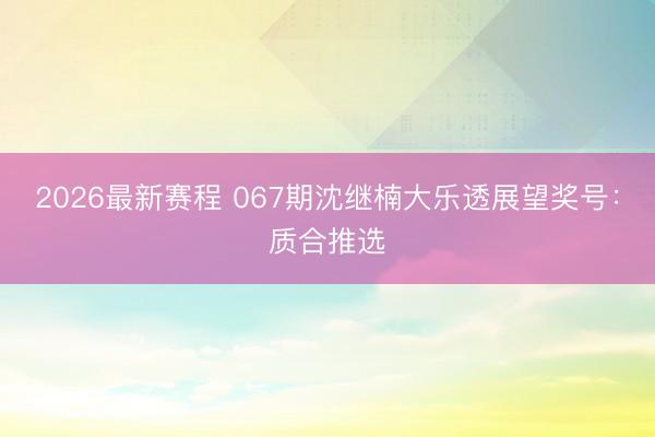 2026最新赛程 067期沈继楠大乐透展望奖号：质合推选