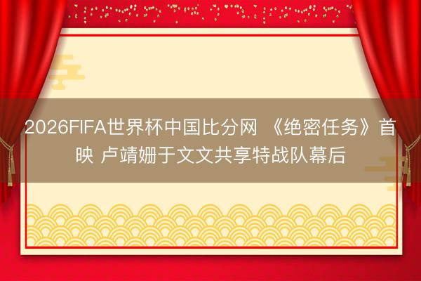2026FIFA世界杯中国比分网 《绝密任务》首映 卢靖姗于文文共享特战队幕后