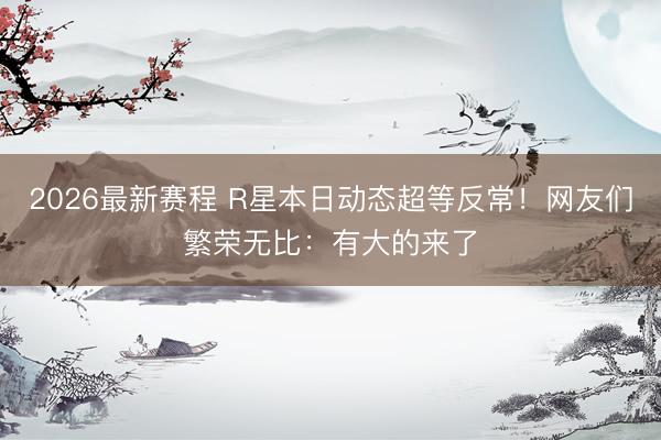 2026最新赛程 R星本日动态超等反常！网友们繁荣无比：有大的来了
