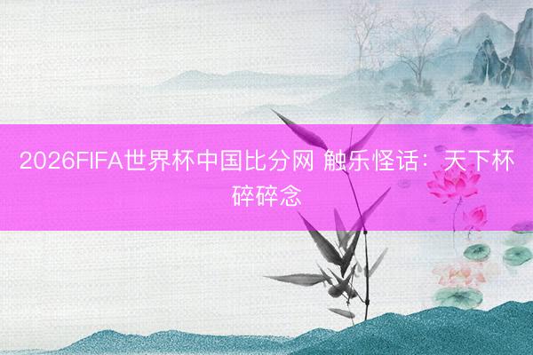 2026FIFA世界杯中国比分网 触乐怪话：天下杯碎碎念