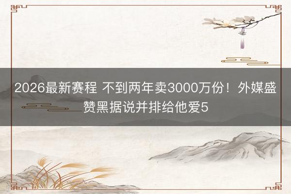 2026最新赛程 不到两年卖3000万份！外媒盛赞黑据说并排给他爱5