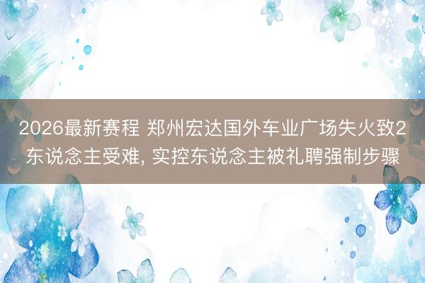 2026最新赛程 郑州宏达国外车业广场失火致2东说念主受难, 实控东说念主被礼聘强制步骤