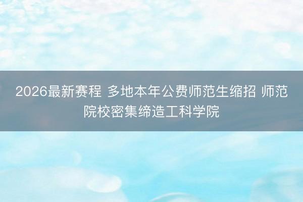 2026最新赛程 多地本年公费师范生缩招 师范院校密集缔造工科学院