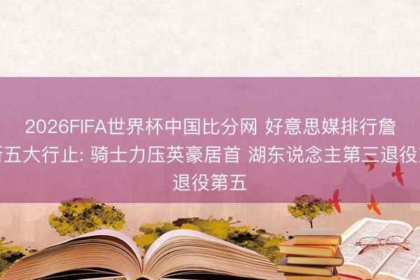 2026FIFA世界杯中国比分网 好意思媒排行詹姆斯五大行止: 骑士力压英豪居首 湖东说念主第三退役第五
